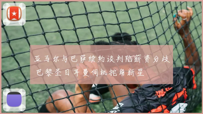 亚马尔与巴萨续约谈判陷薪资分歧 巴黎圣日耳曼伺机挖角新星