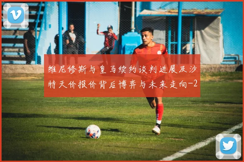 维尼修斯与皇马续约谈判进展及沙特天价报价背后博弈与未来走向