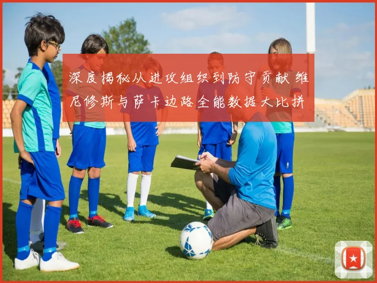 深度揭秘从进攻组织到防守贡献 维尼修斯与萨卡边路全能数据大比拼