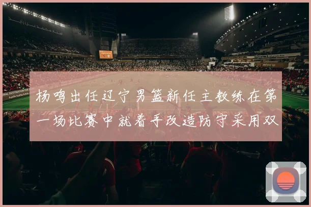 杨鸣出任辽宁男篮新任主教练在第一场比赛中就着手改造防守采用双塔组合试验获得初步成功