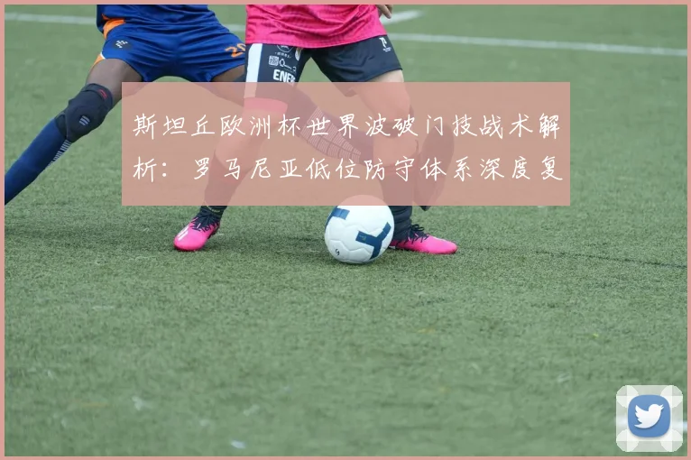 斯坦丘欧洲杯世界波破门技战术解析：罗马尼亚低位防守体系深度复盘