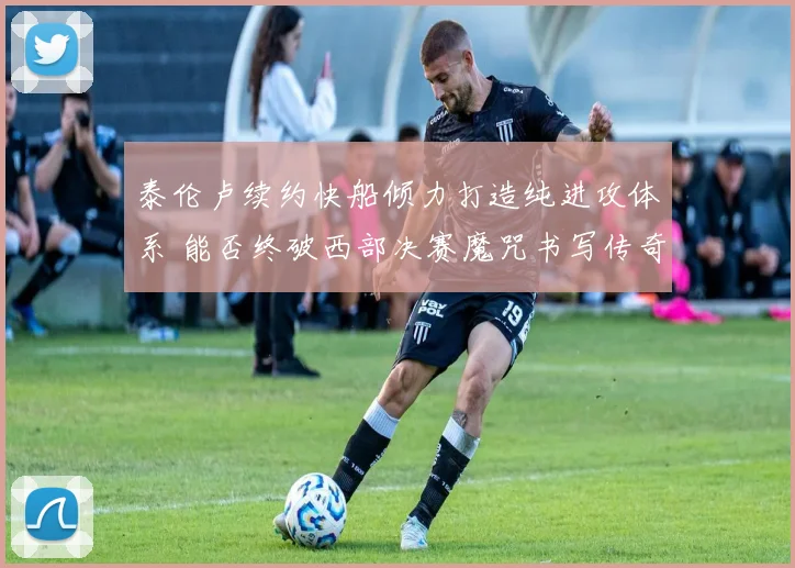 泰伦卢续约快船倾力打造纯进攻体系 能否终破西部决赛魔咒书写传奇