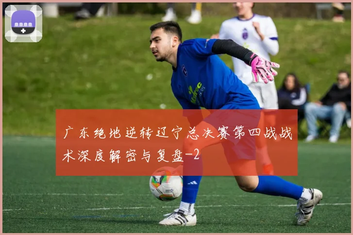 广东绝地逆转辽宁总决赛第四战战术深度解密与复盘
