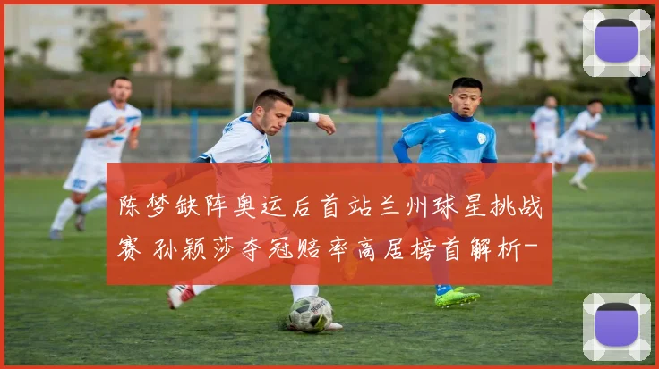 陈梦缺阵奥运后首站兰州球星挑战赛 孙颖莎夺冠赔率高居榜首解析