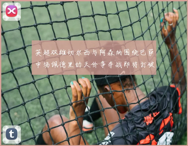 英超双雄切尔西与阿森纳围绕巴萨中场佩德里的天价争夺战即将打破历史纪录