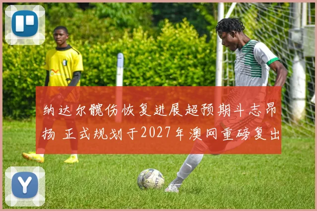 纳达尔髋伤恢复进展超预期斗志昂扬 正式规划于2027年澳网重磅复出
