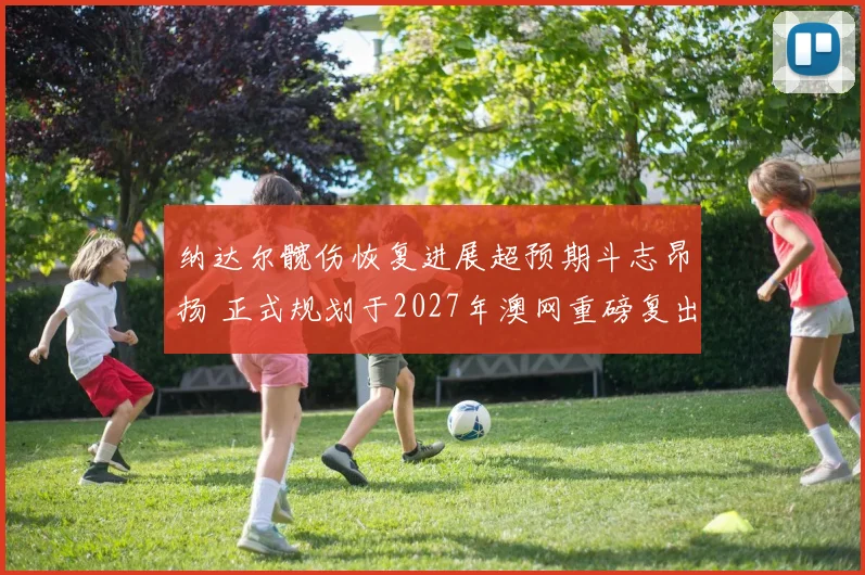 纳达尔髋伤恢复进展超预期斗志昂扬 正式规划于2027年澳网重磅复出