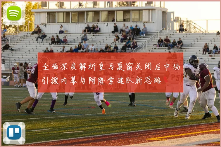 全面深度解析皇马夏窗关闭后中场引援内幕与阿隆索建队新思路