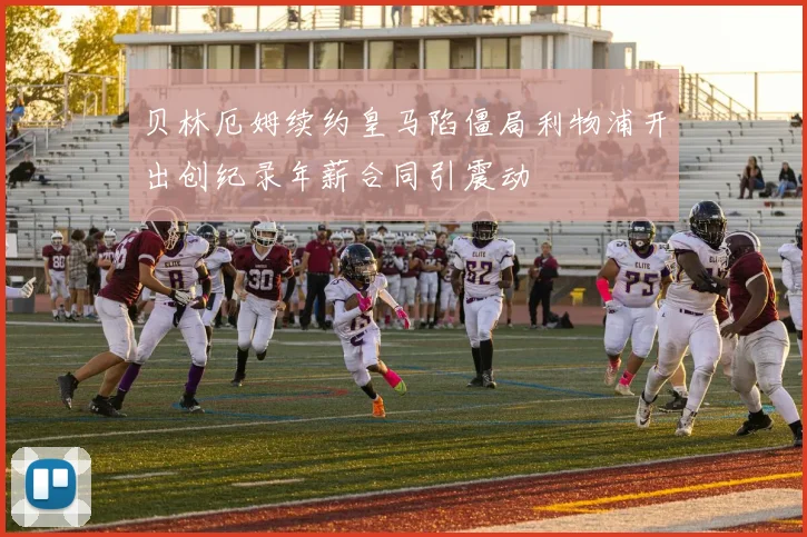 贝林厄姆续约皇马陷僵局利物浦开出创纪录年薪合同引震动