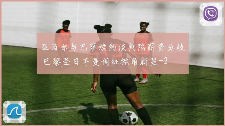亚马尔与巴萨续约谈判陷薪资分歧 巴黎圣日耳曼伺机挖角新星