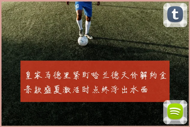 皇家马德里紧盯哈兰德天价解约金条款盛夏激活时点终浮出水面