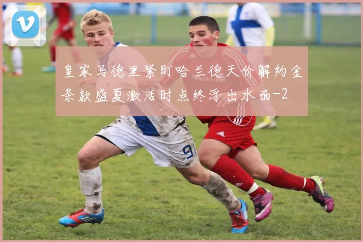 皇家马德里紧盯哈兰德天价解约金条款盛夏激活时点终浮出水面