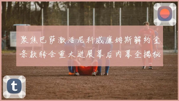 聚焦巴萨激活尼科威廉姆斯解约金条款转会重大进展幕后内幕全揭秘