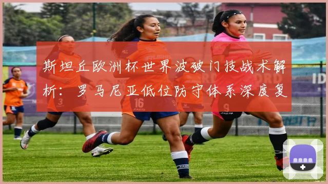斯坦丘欧洲杯世界波破门技战术解析：罗马尼亚低位防守体系深度复盘