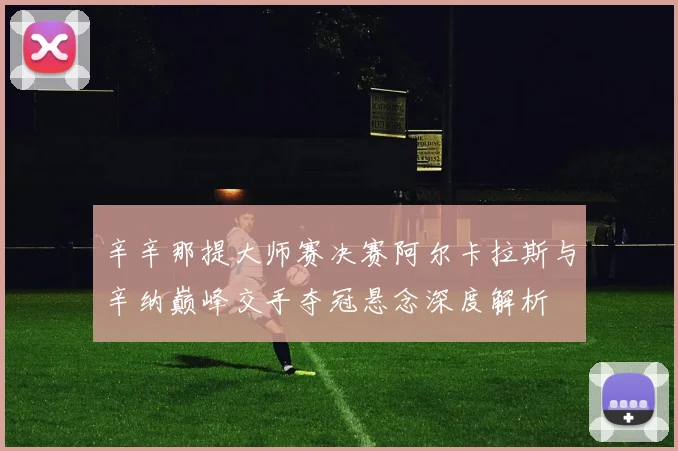 辛辛那提大师赛决赛阿尔卡拉斯与辛纳巅峰交手夺冠悬念深度解析
