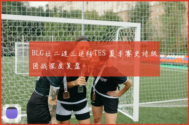 BLG让二追三逆转TES 夏季赛史诗级团战深度复盘