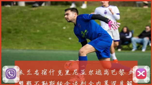 米兰名宿什克里尼亚尔逃离巴黎 加盟那不勒斯转会谈判全内幕深度解析