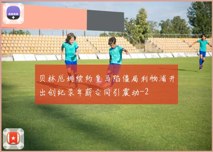 贝林厄姆续约皇马陷僵局利物浦开出创纪录年薪合同引震动