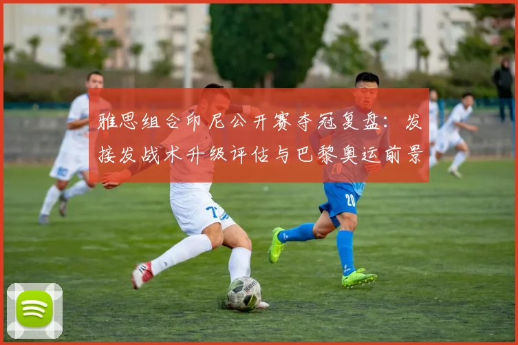雅思组合印尼公开赛夺冠复盘：发接发战术升级评估与巴黎奥运前景分析