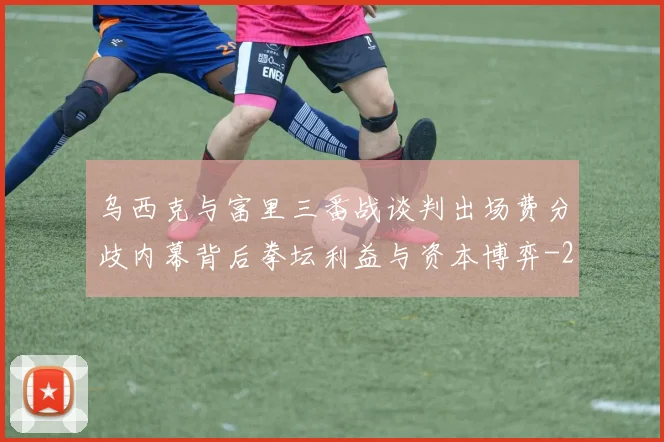 乌西克与富里三番战谈判出场费分歧内幕背后拳坛利益与资本博弈