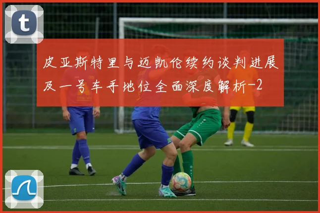 皮亚斯特里与迈凯伦续约谈判进展及一号车手地位全面深度解析