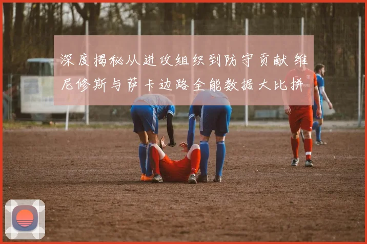 深度揭秘从进攻组织到防守贡献 维尼修斯与萨卡边路全能数据大比拼