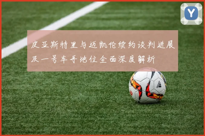 皮亚斯特里与迈凯伦续约谈判进展及一号车手地位全面深度解析