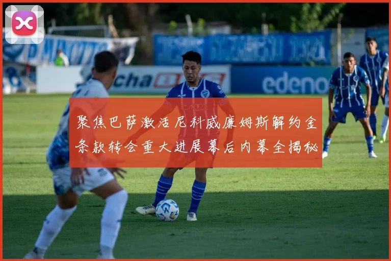 聚焦巴萨激活尼科威廉姆斯解约金条款转会重大进展幕后内幕全揭秘