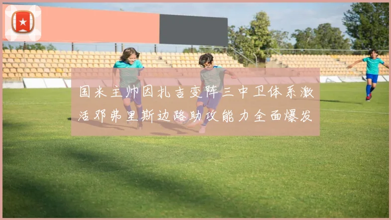 国米主帅因扎吉变阵三中卫体系激活邓弗里斯边路助攻能力全面爆发