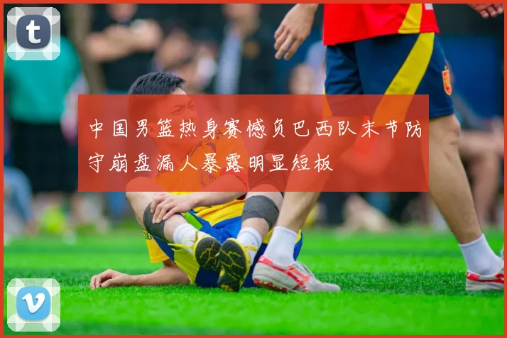 中国男篮热身赛憾负巴西队末节防守崩盘漏人暴露明显短板