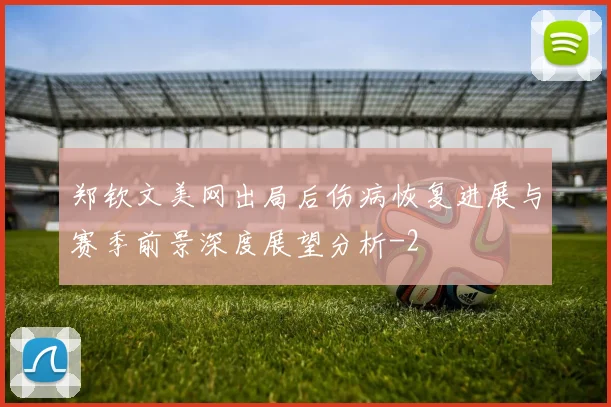 郑钦文美网出局后伤病恢复进展与赛季前景深度展望分析