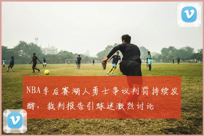 NBA季后赛湖人勇士争议判罚持续发酵，裁判报告引球迷激烈讨论