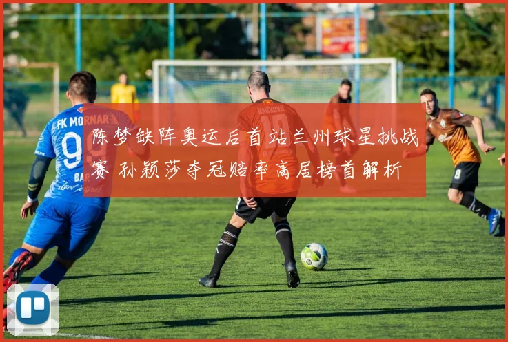 陈梦缺阵奥运后首站兰州球星挑战赛 孙颖莎夺冠赔率高居榜首解析
