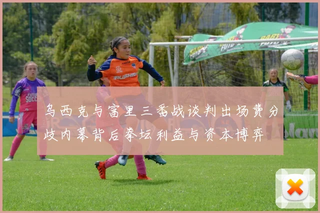 乌西克与富里三番战谈判出场费分歧内幕背后拳坛利益与资本博弈