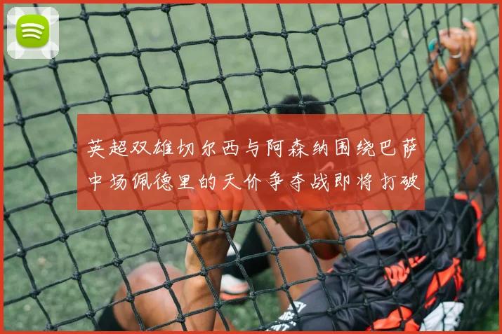 英超双雄切尔西与阿森纳围绕巴萨中场佩德里的天价争夺战即将打破历史纪录