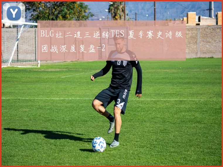 BLG让二追三逆转TES 夏季赛史诗级团战深度复盘