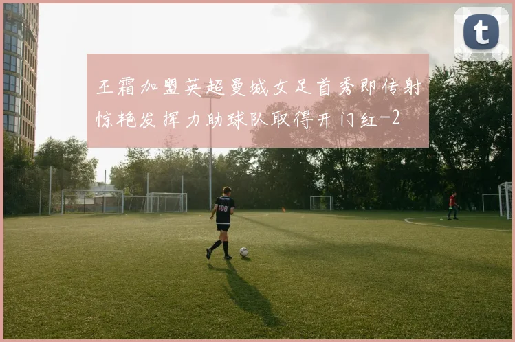 王霜加盟英超曼城女足首秀即传射惊艳发挥力助球队取得开门红