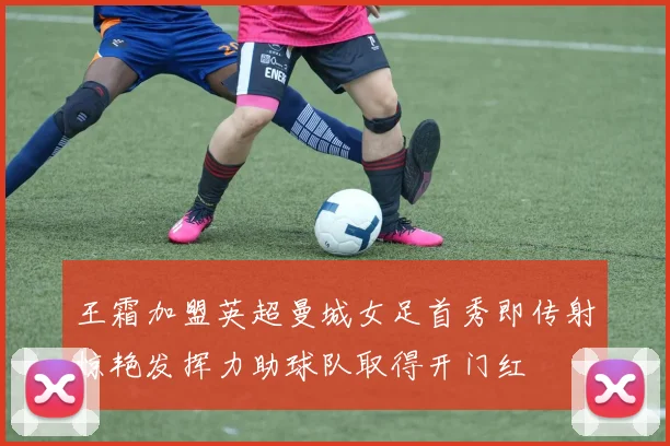 王霜加盟英超曼城女足首秀即传射惊艳发挥力助球队取得开门红