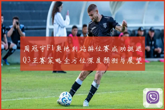 周冠宇F1奥地利站排位赛成功挺进Q3正赛策略全方位深度预测与展望