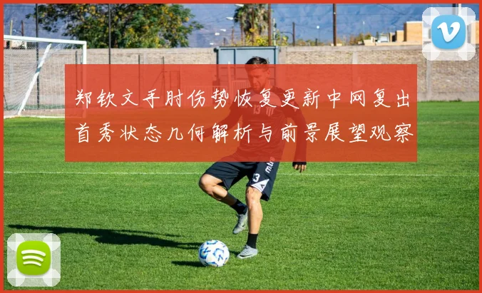 郑钦文手肘伤势恢复更新中网复出首秀状态几何解析与前景展望观察