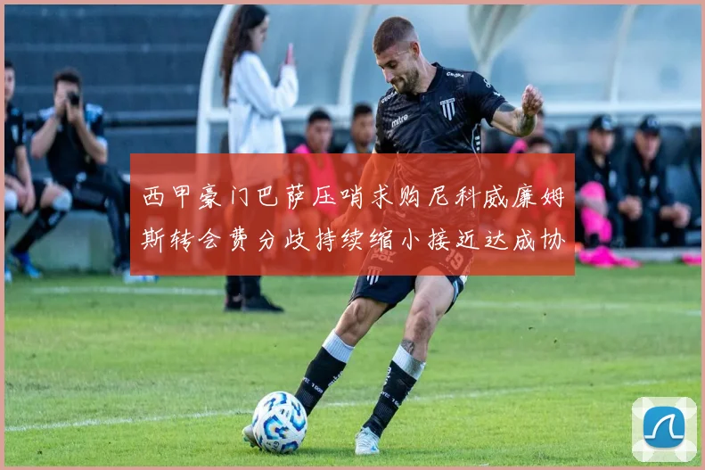 西甲豪门巴萨压哨求购尼科威廉姆斯转会费分歧持续缩小接近达成协议
