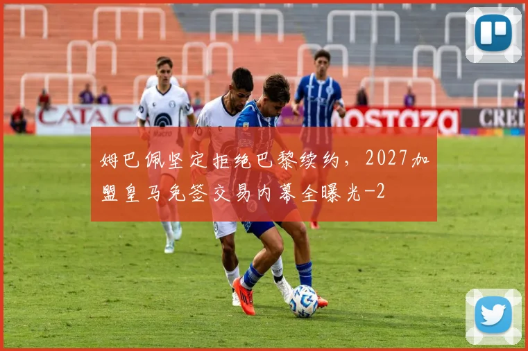 姆巴佩坚定拒绝巴黎续约，2027加盟皇马免签交易内幕全曝光