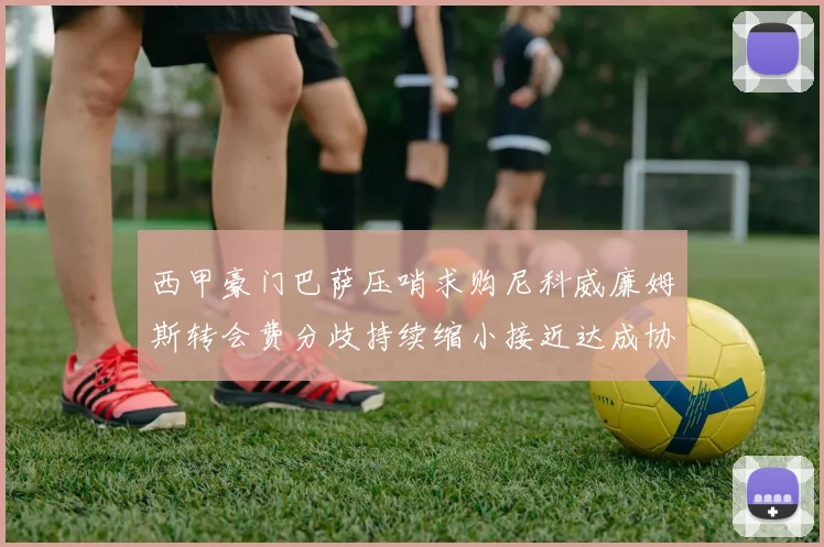西甲豪门巴萨压哨求购尼科威廉姆斯转会费分歧持续缩小接近达成协议