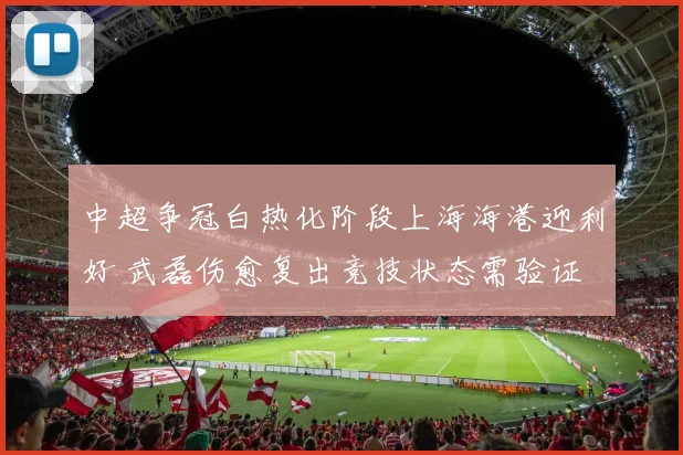 中超争冠白热化阶段上海海港迎利好 武磊伤愈复出竞技状态需验证